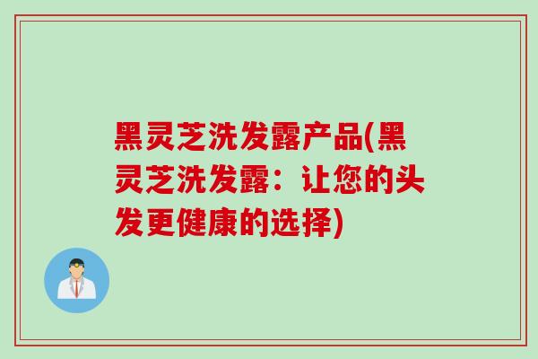 黑灵芝洗发露产品(黑灵芝洗发露：让您的头发更健康的选择)