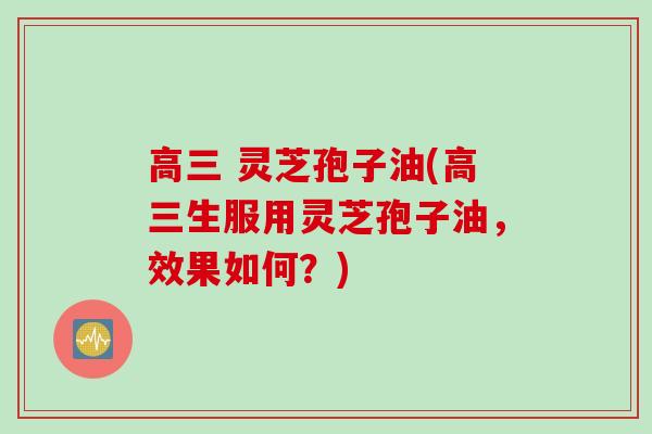 高三 灵芝孢子油(高三生服用灵芝孢子油，效果如何？)