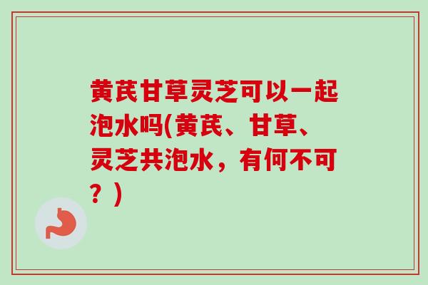 黄芪甘草灵芝可以一起泡水吗(黄芪、甘草、灵芝共泡水，有何不可？)