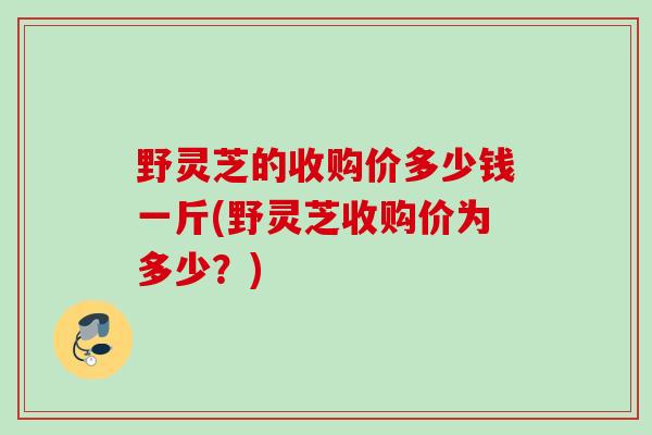 野灵芝的收购价多少钱一斤(野灵芝收购价为多少？)