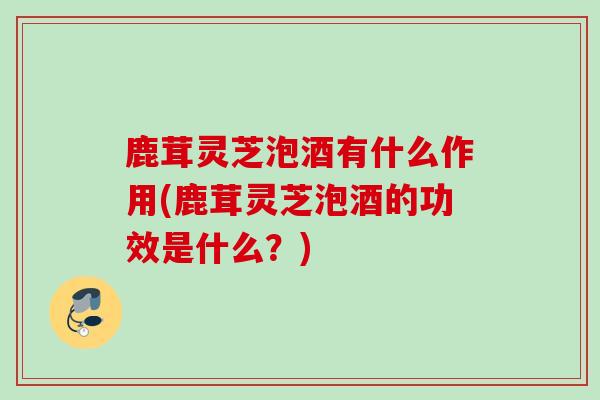 鹿茸灵芝泡酒有什么作用(鹿茸灵芝泡酒的功效是什么？)
