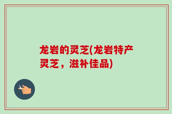 龙岩的灵芝(龙岩特产灵芝，滋补佳品)