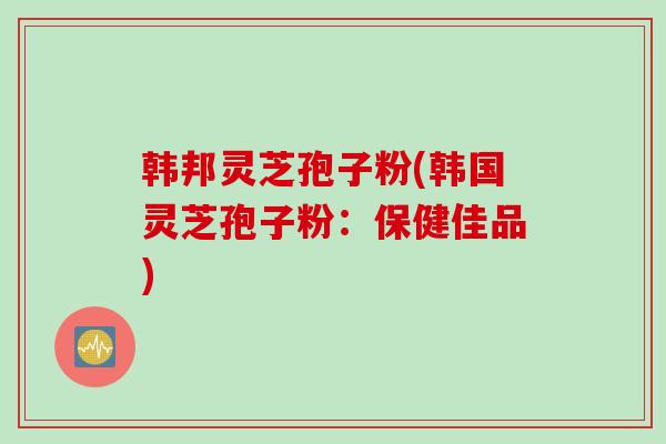 韩邦灵芝孢子粉(韩国灵芝孢子粉：保健佳品)
