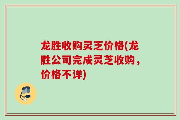龙胜收购灵芝价格(龙胜公司完成灵芝收购，价格不详)