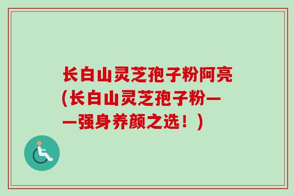 长白山灵芝孢子粉阿亮(长白山灵芝孢子粉——强身养颜之选！)