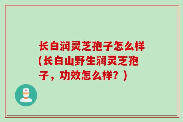 长白润灵芝孢子怎么样(长白山野生润灵芝孢子,功效怎么样?) 长白润灵芝孢子怎么样(长白山野生润灵芝孢子,功效怎么样?)