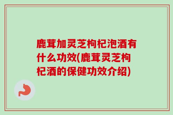鹿茸加灵芝枸杞泡酒有什么功效(鹿茸灵芝枸杞酒的保健功效介绍)