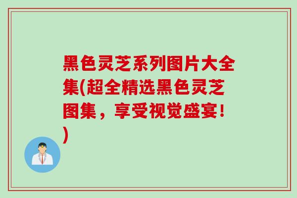 黑色灵芝系列图片大全集(超全精选黑色灵芝图集，享受视觉盛宴！)