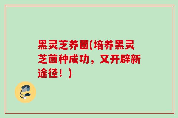 黑灵芝养菌(培养黑灵芝菌种成功，又开辟新途径！)