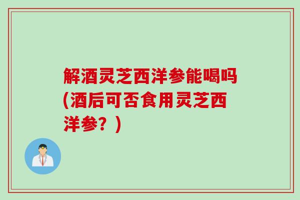 解酒灵芝西洋参能喝吗(酒后可否食用灵芝西洋参？)