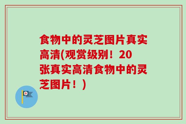 食物中的灵芝图片真实高清(观赏级别！20张真实高清食物中的灵芝图片！)