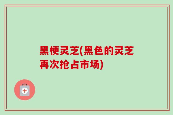 黑梗灵芝(黑色的灵芝再次抢占市场)