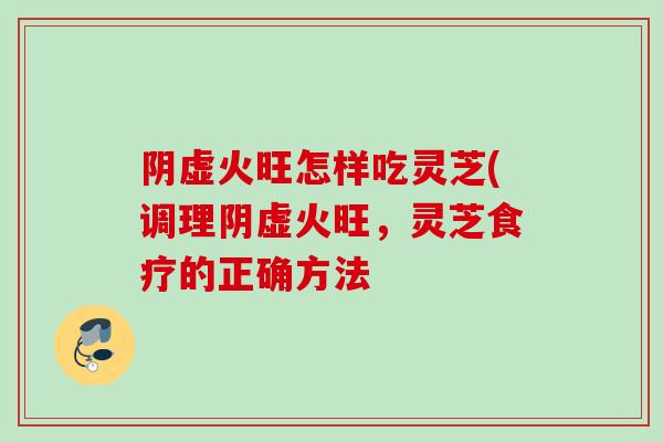 阴虚火旺怎样吃灵芝(调理阴虚火旺，灵芝食疗的正确方法