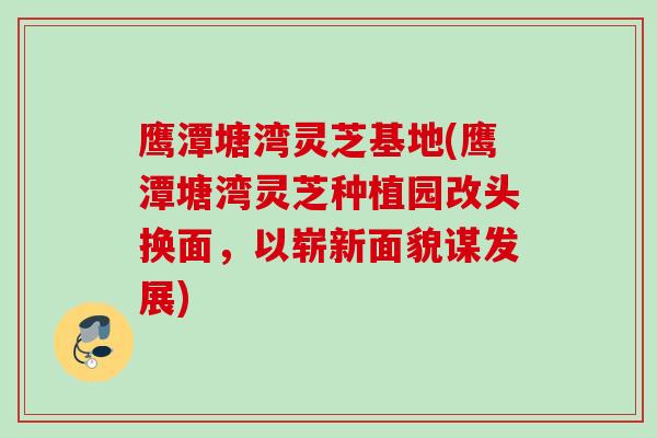 鹰潭塘湾灵芝基地(鹰潭塘湾灵芝种植园改头换面，以崭新面貌谋发展)