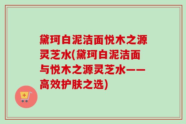 黛珂白泥洁面悦木之源灵芝水(黛珂白泥洁面与悦木之源灵芝水——高效护肤之选)