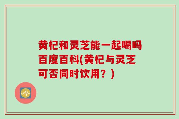 黄杞和灵芝能一起喝吗百度百科(黄杞与灵芝可否同时饮用？)