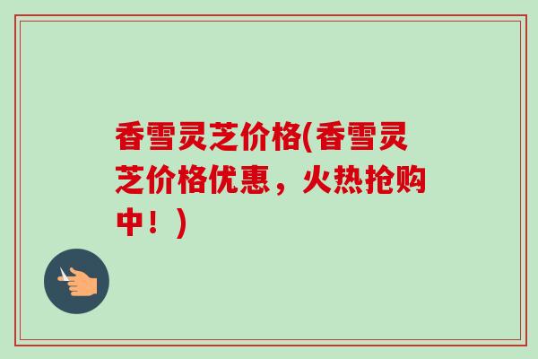 香雪灵芝价格(香雪灵芝价格优惠，火热抢购中！)