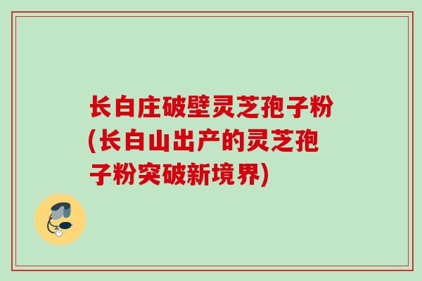 长白庄破壁灵芝孢子粉(长白山出产的灵芝孢子粉突破新境界)