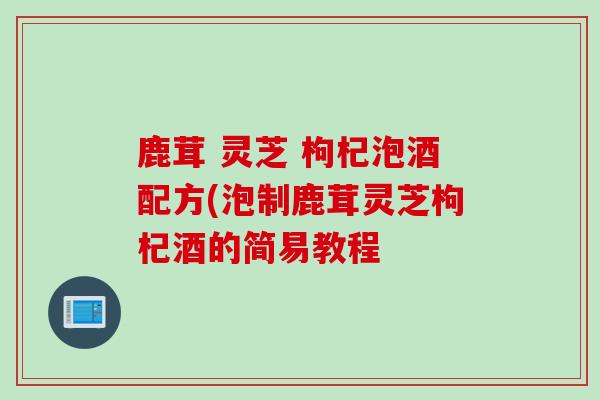 鹿茸 灵芝 枸杞泡酒配方(泡制鹿茸灵芝枸杞酒的简易教程