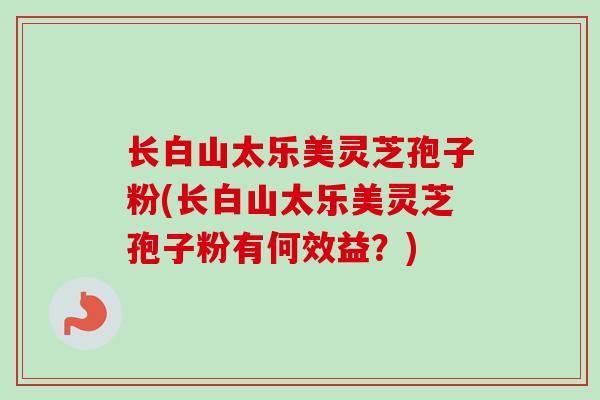 长白山太乐美灵芝孢子粉(长白山太乐美灵芝孢子粉有何效益？)
