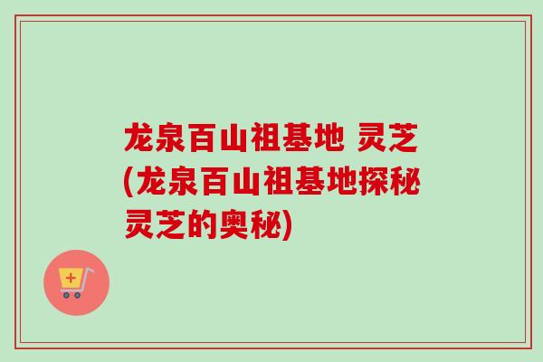 龙泉百山祖基地 灵芝(龙泉百山祖基地探秘灵芝的奥秘)