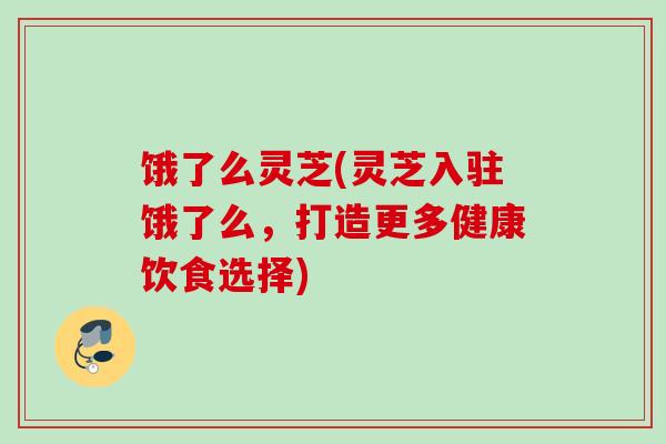 饿了么灵芝(灵芝入驻饿了么，打造更多健康饮食选择)