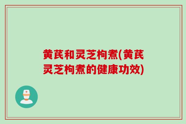 黄芪和灵芝枸煮(黄芪灵芝枸煮的健康功效)