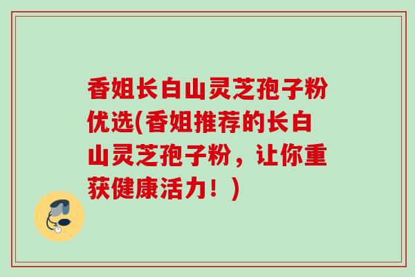 香姐长白山灵芝孢子粉优选(香姐推荐的长白山灵芝孢子粉，让你重获健康活力！)