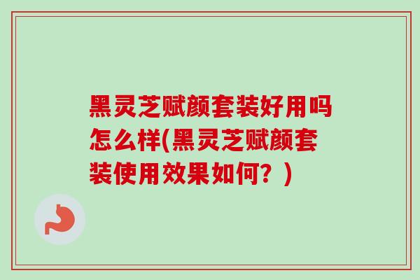 黑灵芝赋颜套装好用吗怎么样(黑灵芝赋颜套装使用效果如何？)