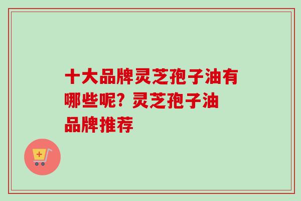 十大品牌灵芝孢子油有哪些呢? 灵芝孢子油品牌推荐