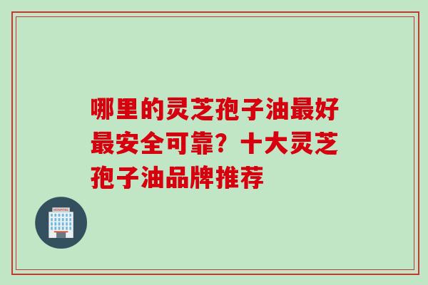 哪里的灵芝孢子油最好最安全可靠？十大灵芝孢子油品牌推荐