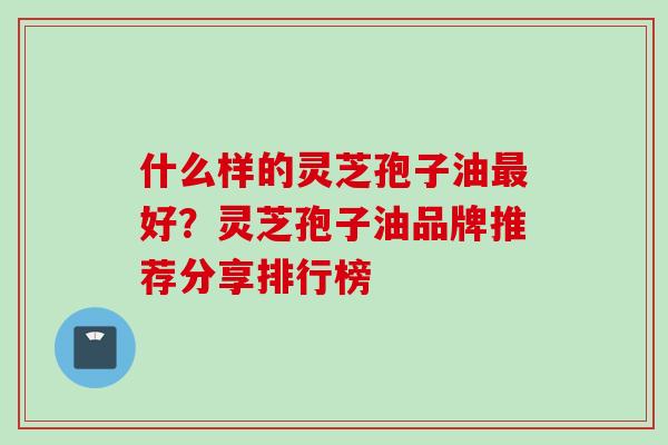 什么样的灵芝孢子油最好？灵芝孢子油品牌推荐分享排行榜