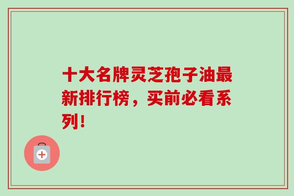 十大名牌灵芝孢子油最新排行榜，买前必看系列！