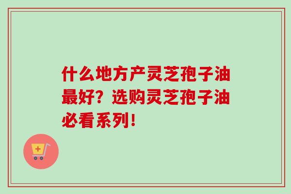 什么地方产灵芝孢子油好?选购灵芝孢子油必看系列! 什么地方产灵芝孢子油好?选购灵芝孢子油必看系列!