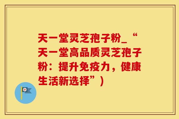 天一堂灵芝孢子粉_“天一堂高品质灵芝孢子粉：提升免疫力，健康生活新选择”)