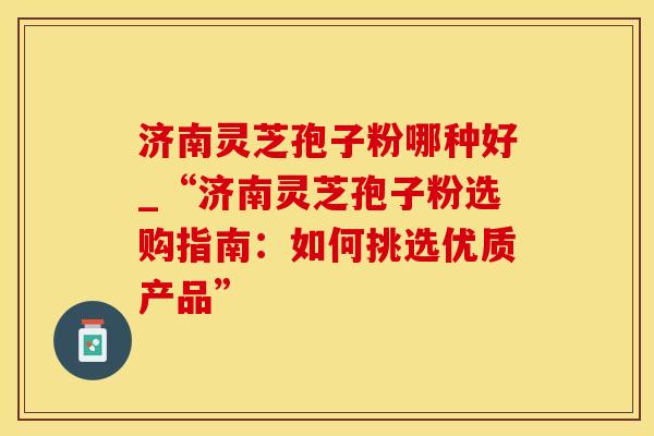 济南灵芝孢子粉哪种好_“济南灵芝孢子粉选购指南：如何挑选优质产品”