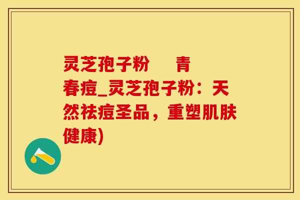 灵芝孢子粉    青春痘_灵芝孢子粉：天然祛痘圣品，重塑肌肤健康)