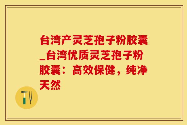 台湾产灵芝孢子粉胶囊_台湾优质灵芝孢子粉胶囊：高效保健，纯净天然