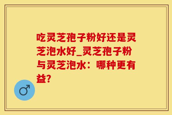 吃灵芝孢子粉好还是灵芝泡水好_灵芝孢子粉与灵芝泡水：哪种更有益？