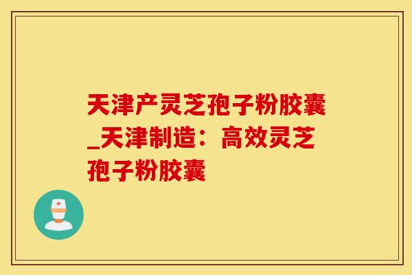 天津产灵芝孢子粉胶囊_天津制造：高效灵芝孢子粉胶囊
