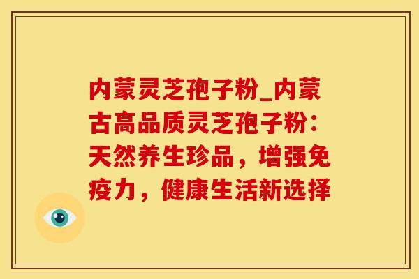 内蒙灵芝孢子粉_内蒙古高品质灵芝孢子粉:天然养生珍品,增强免疫力,健康生活新选择 内蒙灵芝孢子粉_内蒙古高品质灵芝孢子粉:天然养生珍品,增强免疫力,健康生活新选择