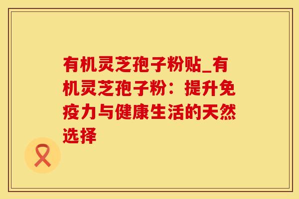 有机灵芝孢子粉贴_有机灵芝孢子粉：提升免疫力与健康生活的天然选择
