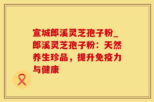 宣城郎溪灵芝孢子粉_郎溪灵芝孢子粉：天然养生珍品，提升免疫力与健康