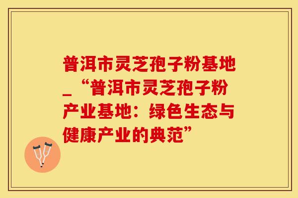 普洱市灵芝孢子粉基地_“普洱市灵芝孢子粉产业基地：绿色生态与健康产业的典范”