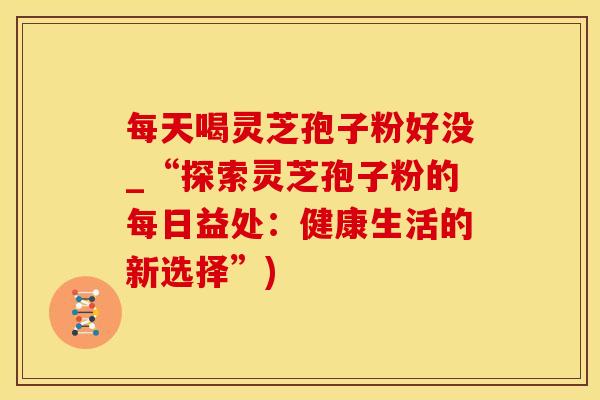 每天喝灵芝孢子粉好没_“探索灵芝孢子粉的每日益处:健康生活的新选择”) 每天喝灵芝孢子粉好没_“探索灵芝孢子粉的每日益处:健康生活的新选择”)
