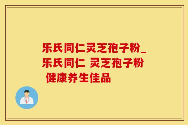 乐氏同仁灵芝孢子粉_乐氏同仁 灵芝孢子粉 健康养生佳品