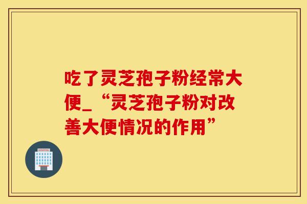 吃了灵芝孢子粉经常大便_“灵芝孢子粉对改善大便情况的作用”