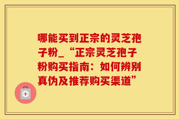 哪能买到正宗的灵芝孢子粉_“正宗灵芝孢子粉购买指南:如何辨别真伪及推荐购买渠道” 哪能买到正宗的灵芝孢子粉_“正宗灵芝孢子粉购买指南:如何辨别真伪及推荐购买渠道”