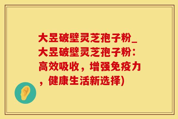 大昱破壁灵芝孢子粉_大昱破壁灵芝孢子粉：高效吸收，增强免疫力，健康生活新选择)