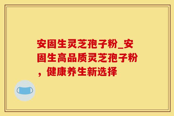安固生灵芝孢子粉_安固生高品质灵芝孢子粉，健康养生新选择
